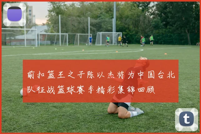 前扣篮王之子陈以杰将为中国台北队征战篮球赛季精彩集锦回顾