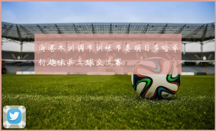 海港冬训调节训练节奏明日多哈举行趣味乒乓球交流赛