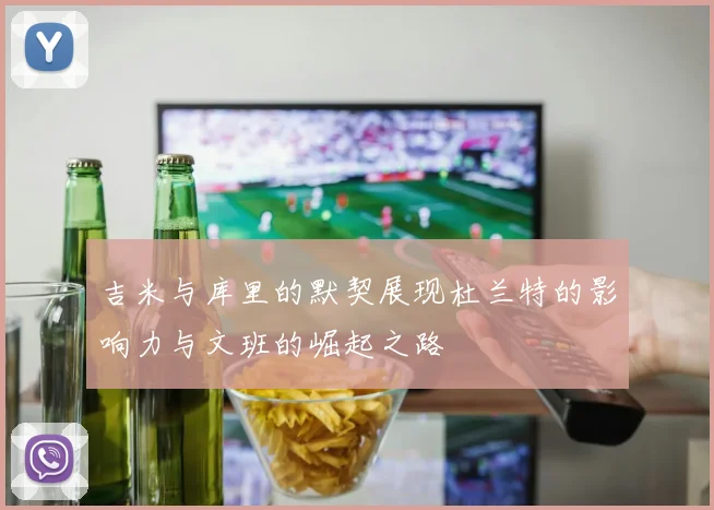 吉米与库里的默契展现杜兰特的影响力与文班的崛起之路