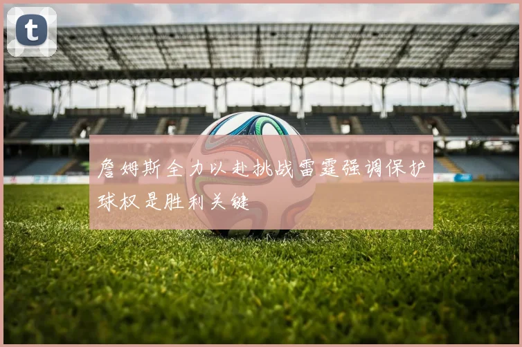 詹姆斯全力以赴挑战雷霆强调保护球权是胜利关键
