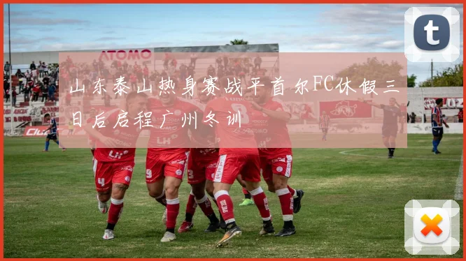 山东泰山热身赛战平首尔FC休假三日后启程广州冬训