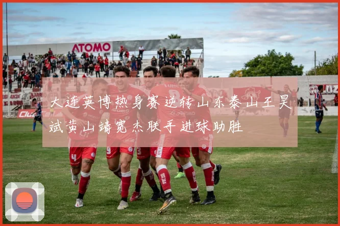 大连英博热身赛逆转山东泰山王昊斌黄山靖宽杰联手进球助胜