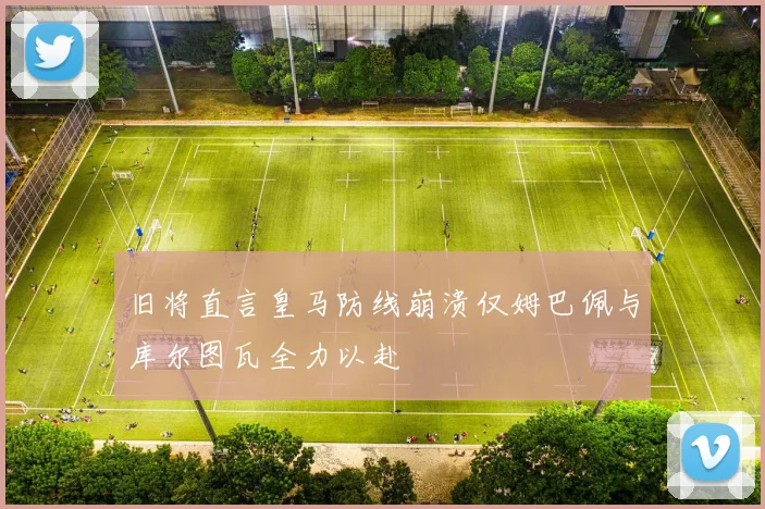 旧将直言皇马防线崩溃仅姆巴佩与库尔图瓦全力以赴