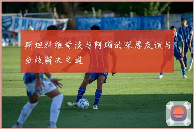 斯坦科维奇谈与阿瑙的深厚友谊与分歧解决之道