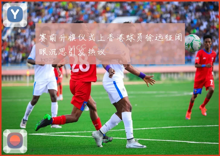 赛前升旗仪式上香港球员徐远征闭眼沉思引发热议