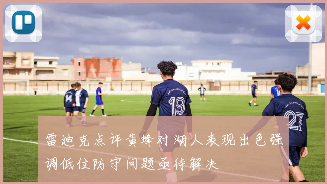 雷迪克点评黄蜂对湖人表现出色强调低位防守问题亟待解决
