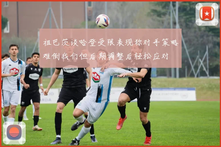 祖巴茨谈哈登受限表现称对手策略难倒我们但后期调整后轻松应对