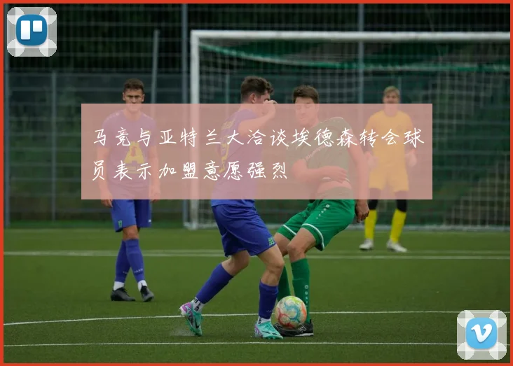 马竞与亚特兰大洽谈埃德森转会球员表示加盟意愿强烈