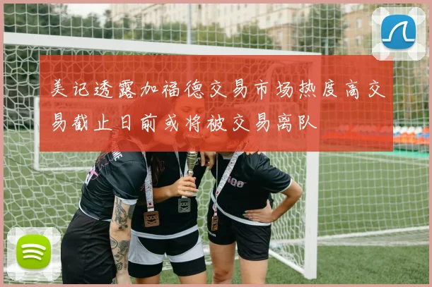 美记透露加福德交易市场热度高交易截止日前或将被交易离队