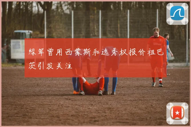 绿军曾用西蒙斯和选秀权报价祖巴茨引发关注