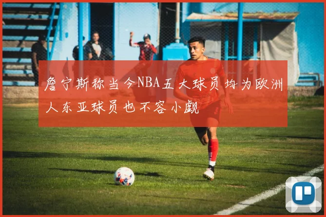 詹宁斯称当今NBA五大球员均为欧洲人东亚球员也不容小觑