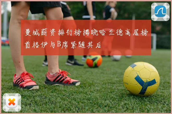 曼城薪资排行榜揭晓哈兰德高居榜首格伊与B席紧随其后