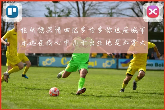 伦纳德深情回忆多伦多称这座城市永远在我心中儿子出生地是加拿大