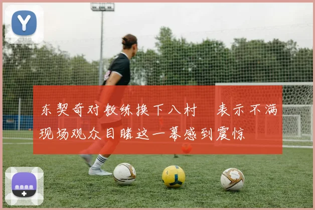 东契奇对教练换下八村塁表示不满现场观众目睹这一幕感到震惊